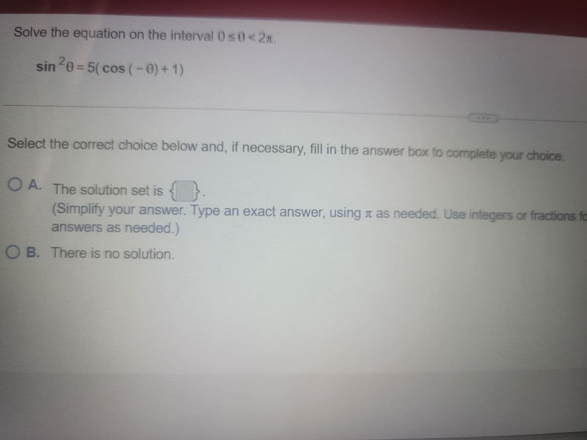 Solve the equation on the interval 0s0<2n.
sin0 = 5( cos (-0)+1)
Select the correct choice below and, if necessary, fill in the answer box to complete your choice.
O A. The solution set is {
(Simplify your answer. Type an exact answer, using t as needed. Use integers or fractions fo
answers as needed.)
O B. There is no solution.
