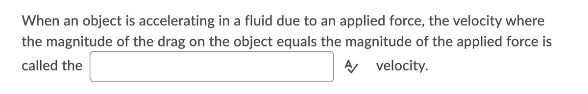 When an object is accelerating in a fluid due to an applied force, the velocity where
the magnitude of the drag on the object equals the magnitude of the applied force is
called the
A velocity.
