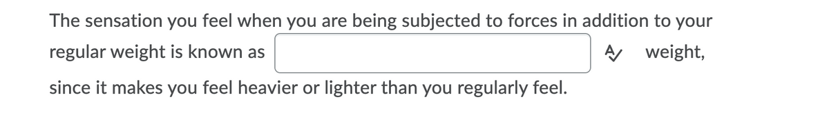 The sensation you feel when you are being subjected to forces in addition to your
regular weight is known as
A weight,
since it makes you feel heavier or lighter than you regularly feel.
