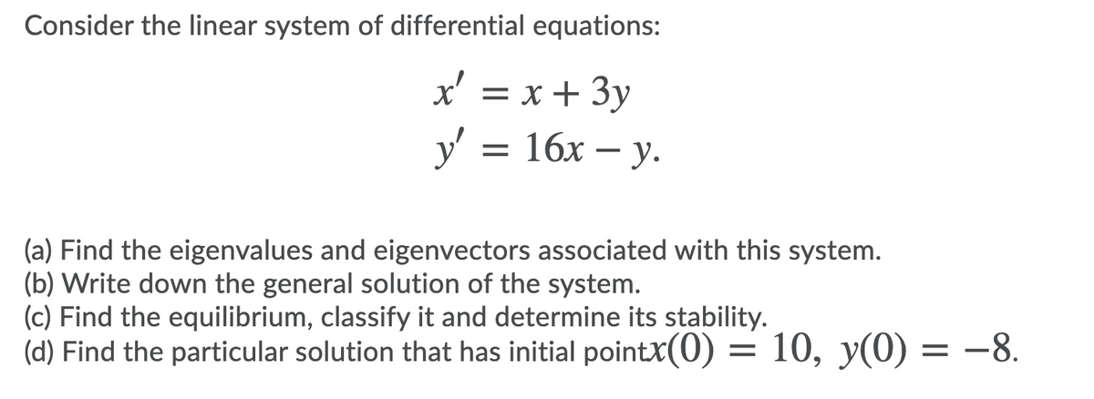 Consider the linear system of differential equations:
x' = x + 3y
y'
— 16х — у.
(a) Find the eigenvalues and eigenvectors associated with this system.
(b) Write down the general solution of the system.
(c) Find the equilibrium, classify it and determine its stability.
(d) Find the particular solution that has initial pointX(0)
10, у(0) — —8.
