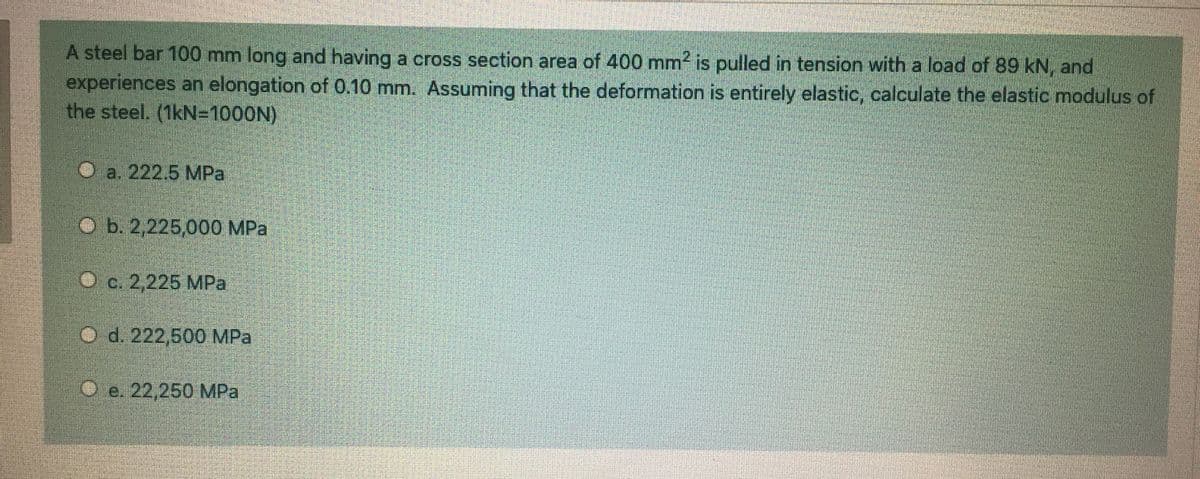 A steel bar 100 mm long and having a cross section area of 400 mm is pulled in tension with a load of 89 kN, and
experiences an elongation of 0.10 mm. Assuming that the deformation is entirely elastic, calculate the elastic modulus of
the steel. (1kN=1000N)
O a. 222.5 MPa
O b. 2,225,000 MPa
O c. 2,225 MPa
O d. 222,500 MPa
O e. 22,250 MPa
