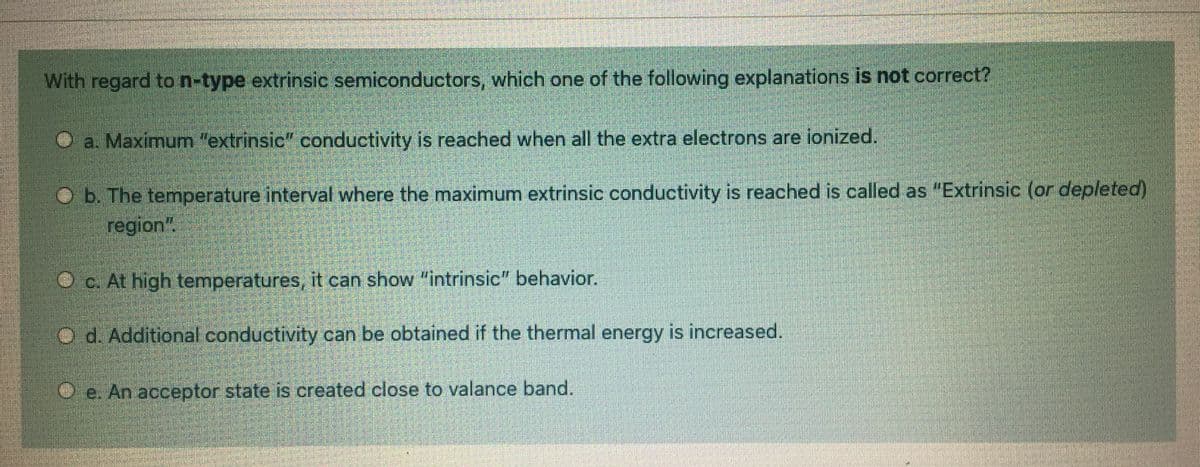 With regard to n-type extrinsic semiconductors, which one of the following explanations is not correct?
O a. Maximunm "extrinsic" conductivity is reached when all the extra electrons are ionized.
O b. The temperature interval where the maximum extrinsic conductivity is reached is called as "Extrinsic (or depleted)
region"
O c. At high temperatures, it can show "intrinsic" behavior.
d. Additional conductivity can be obtained if the thermal energy is increased.
e. An acceptor state is created close to valance band.
