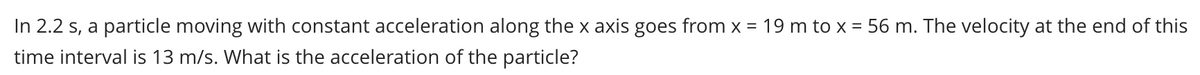 In 2.2 s, a particle moving with constant acceleration along the x axis goes from x = 19 m to x = 56 m. The velocity at the end of this
time interval is 13 m/s. What is the acceleration of the particle?