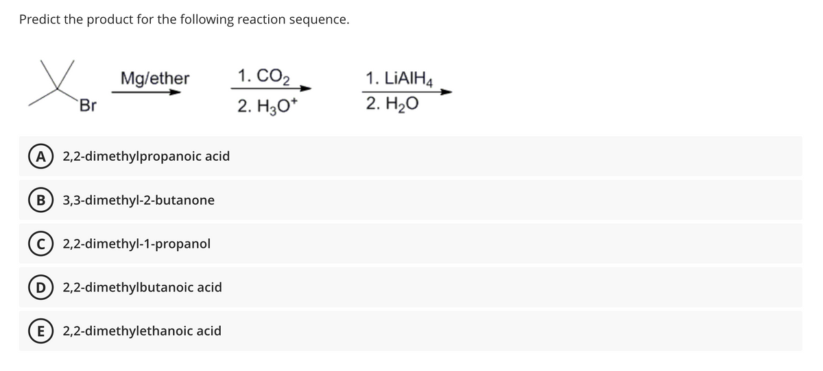 Predict the product for the following reaction sequence.
Br
Mg/ether
A) 2,2-dimethylpropanoic acid
B 3,3-dimethyl-2-butanone
C) 2,2-dimethyl-1-propanol
D) 2,2-dimethylbutanoic acid
E 2,2-dimethylethanoic acid
1. CO₂
2. H3O+
1. LiAlH4
2. H₂O