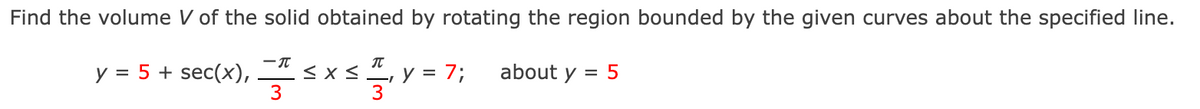 Find the volume V of the solid obtained by rotating the region bounded by the given curves about the specified line.
y = 5 + sec(x), * < x < , y = 7; about y = 5
3
3
