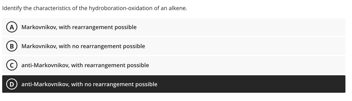 Identify the characteristics of the hydroboration-oxidation of an alkene.
A Markovnikov, with rearrangement possible
B Markovnikov, with no rearrangement possible
anti-Markovnikov, with rearrangement possible
anti-Markovnikov, with no rearrangement possible