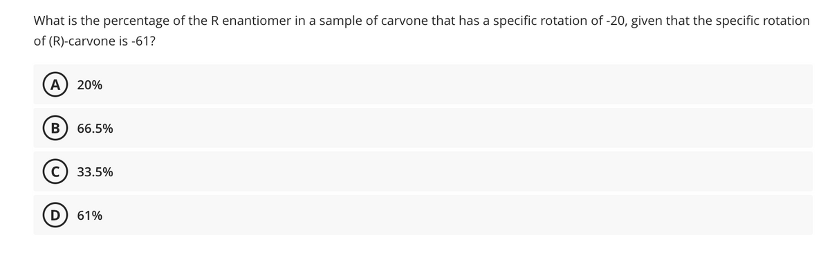 What is the percentage of the R enantiomer in a sample of carvone that has a specific rotation of -20, given that the specific rotation
of (R)-carvone is -61?
A 20%
B 66.5%
C) 33.5%
D 61%