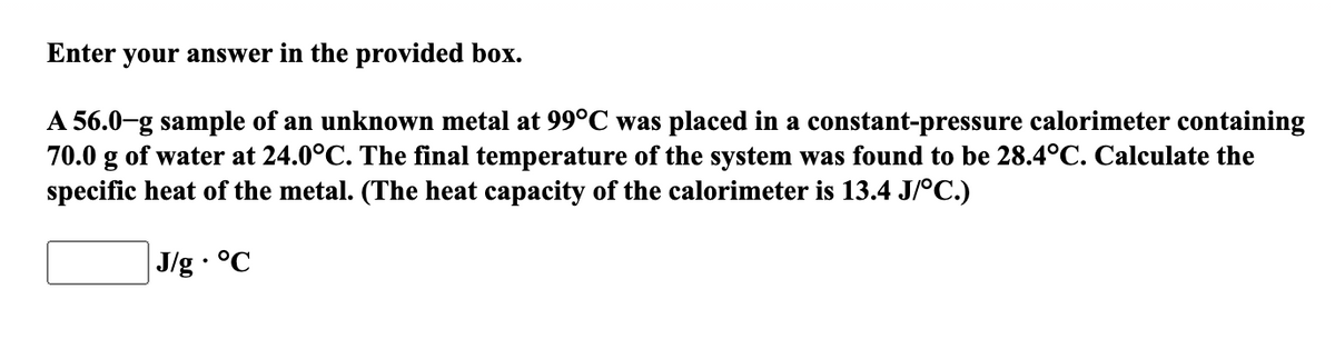 Enter your answer in the provided box.
A 56.0-g sample of an unknown metal at 99°C was placed in a constant-pressure calorimeter containing
70.0 g of water at 24.0°C. The final temperature of the system was found to be 28.4°C. Calculate the
specific heat of the metal. (The heat capacity of the calorimeter is 13.4 J/°C.)
J/g · °C
