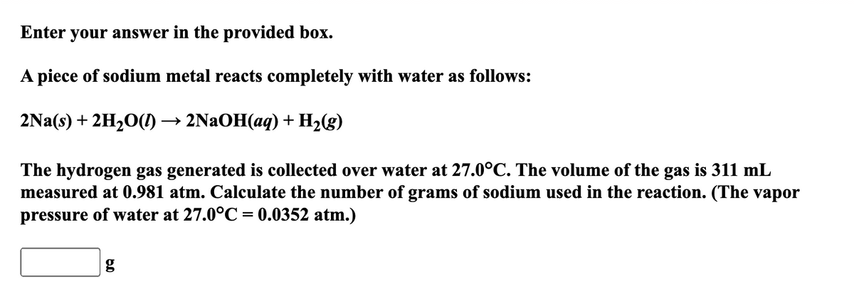 Enter your answer in the provided box.
A piece of sodium metal reacts completely with water as follows:
2Na(s) + 2H2O() → 2NAOH(aq) + H2(g)
The hydrogen gas generated is collected over water at 27.0°C. The volume of the gas is 311 mL
measured at 0.981 atm. Calculate the number of grams of sodium used in the reaction. (The vapor
pressure of water at 27.0°C= 0.0352 atm.)
g
