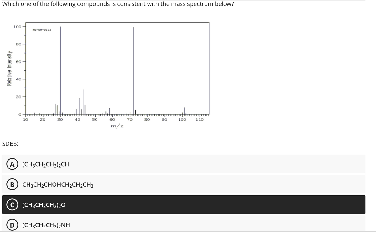 Which one of the following compounds is consistent with the mass spectrum below?
100
80
Relative Intensity
ő
20-
B
SDBS:
0-fttm
MS-NU-0502
10
20
30
A) (CH3CH₂CH2)2CH
C) (CH³CH₂CH₂)2O
40
CH3CH₂CHOHCH₂CH₂CH3
D (CH3CH₂CH₂)2NH
50
60
m/z
70
80
90
100
110