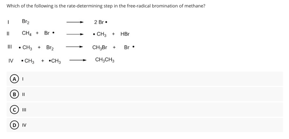 Which of the following is the rate-determining step in the free-radical bromination of methane?
I
||
|||
IV
Br₂
CH4 + Br
CH3 +
• CH3 + CH3
A) I
B ||
C |||
Br₂
D) IV
2 Br.
• CH3 + HBr
CH3Br +
CH3CH3
Br.