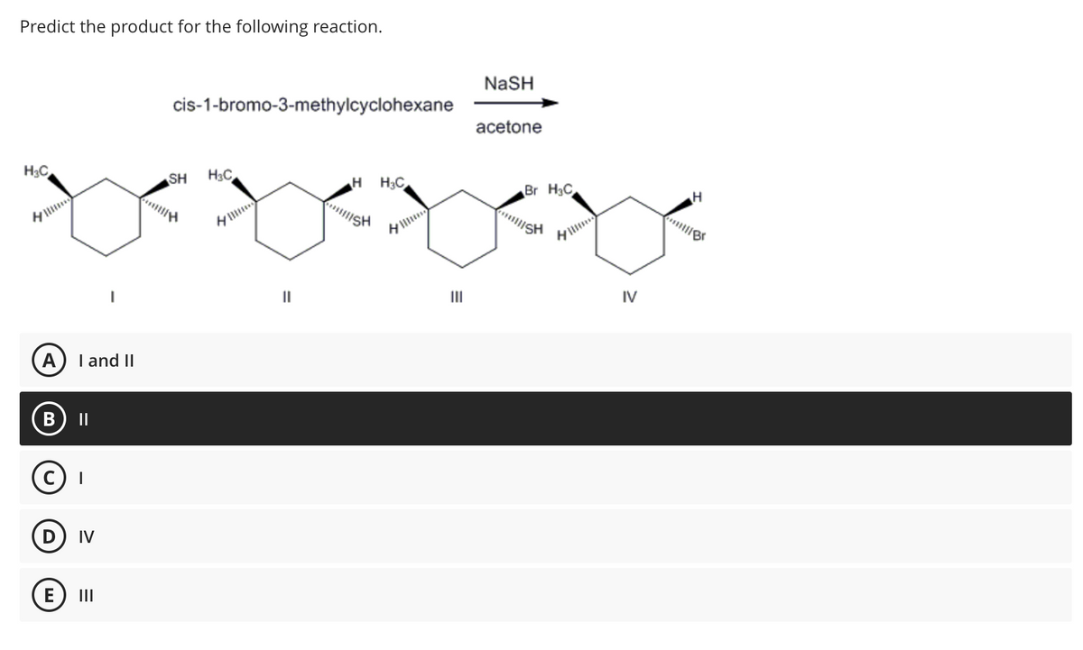 Predict the product for the following reaction.
H₂C
A I and II
HH3C
xoxoxox
B
D IV
E
cis-1-bromo-3-methylcyclohexane
|||
SH H₂C
NASH
III
acetone
Br H3C
||||SH
IV
H