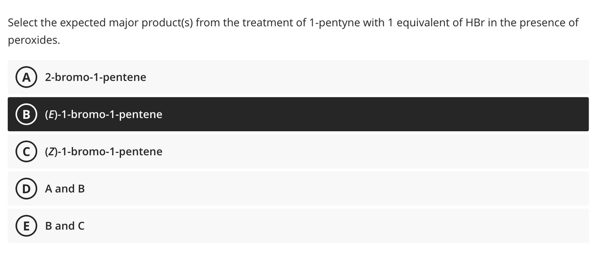 Select the expected major product(s) from the treatment of 1-pentyne with 1 equivalent of HBr in the presence of
peroxides.
A 2-bromo-1-pentene
B (E)-1-bromo-1-pentene
D
(Z)-1-bromo-1-pentene
A and B
E B and C