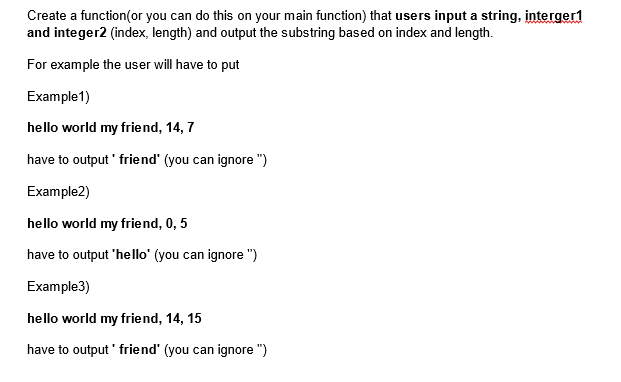 Create a function(or you can do this on your main function) that users input a string, interger1
and integer2 (index, length) and output the substring based on index and length.
For example the user will have to put
Example1)
hello world my friend, 14, 7
have to output friend" (you can ignore")
Example2)
hello world my friend, 0, 5
have to output 'hello' (you can ignore")
Example3)
hello world my friend, 14, 15
have to output' friend' (you can ignore ")