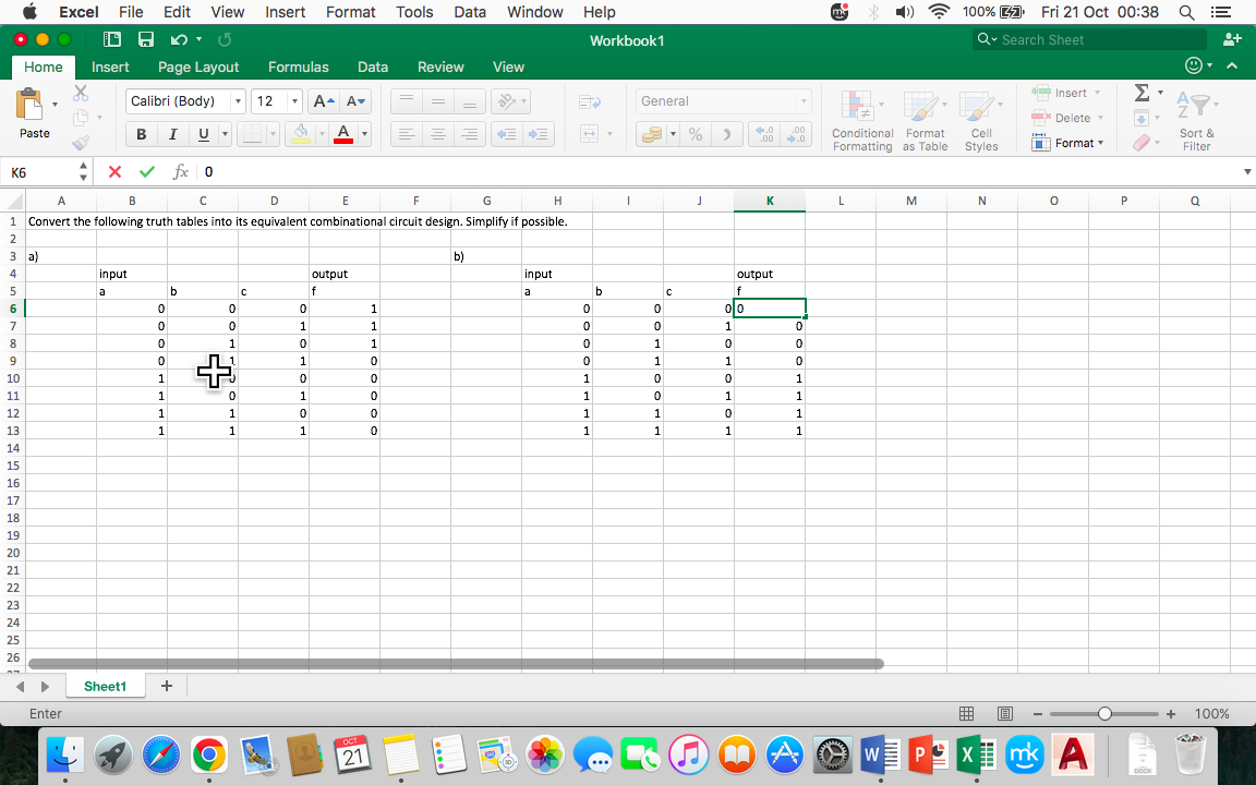 5
K6
.
6
7
8
.
9
Paste
7
10
11
12
13
14
14
15
16
17
18
19
23
20
20
BIU
x✓ fx 0
B
A
с
D
E
F
G
H
1 Convert the following truth tables into its equivalent combinational circuit design. Simplify if possible.
2
3 a)
4
21
24
Home
22
24
23
24
25
26
Excel File Edit View Insert Format Tools Data
←►
Enter
Insert Page Layout
✔
input
a
Calibri (Body) ▾
Sheet1
0
0
0
0
1
1
1
1
b
+
USALIME
me
U▾
0
0
+
1
1
0
1
1
C
Formulas Data Review View
12
0
1
0
A- A
1
0
1
0
1
A ▾
output
f
OCT
21
1
1
1
0
0
0
0
-
0
Window Help
b)
input
a
Workbook 1
ED
0
0
0
0
1
1
.
1
1
1
b
I
General
0
0
1
1
0
0
1
1
с
% >
J
010
1
0
1
0
1
0
1
+.0
.00
K
output
f
.00
➡.0
0
0
0
1
1
1
1
MA
mo
Conditional Format
Formatting as Table
L
www.
M
100% Fri 21 Oct 00:38
Q Search Sheet
Cell
Styles
N
曲回
WE PX
I++!
Insert -
Delete ▾
Format
0
mk A
C
P
M
DOCK
QE
49.
Sort &
Filter
Q
o+
+ 100%