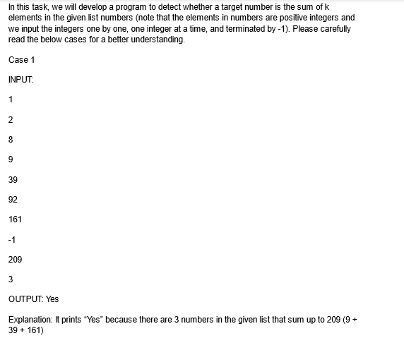 In this task, we will develop a program to detect whether a target number is the sum of k
elements in the given list numbers (note that the elements in numbers are positive integers and
we input the integers one by one, one integer at a time, and terminated by -1). Please carefully
read the below cases for a better understanding.
Case 1
INPUT:
1
2
8
9
39
92
161
-1
209
3
OUTPUT: Yes
Explanation: It prints "Yes" because there are 3 numbers in the given list that sum up to 209 (9+
39 + 161)