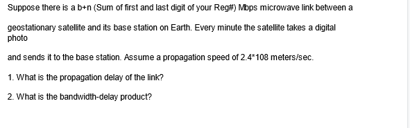 Suppose there is a b+n (Sum of first and last digit of your Reg#) Mbps microwave link between a
geostationary satellite and its base station on Earth. Every minute the satellite takes a digital
photo
and sends it to the base station. Assume a propagation speed of 2.4*108 meters/sec.
1. What is the propagation delay of the link?
2. What is the bandwidth-delay product?