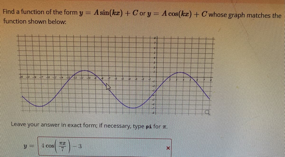 Find a function of the form y
function shown below:
1-20 -19 -18 -17 -16 -15 -14 -13/ -12-13-10
Y
4 cos
TX
7
A sin(kx) + Cor y = A cos(kx) + C whose graph matches the
3
-$
48
1-4
42
Leave your answer in exact form; if necessary, type pi for .
TO
#
muy
X
16
Q