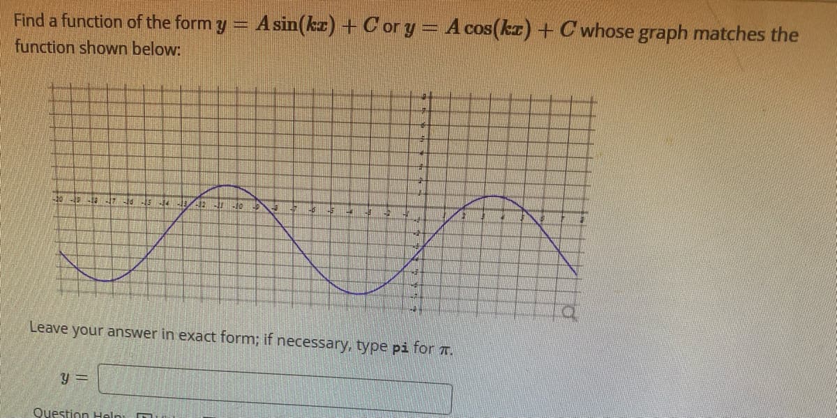 Find a function of the form y
function shown below:
-20-19 -13 -17 -16 -15 14 HAJR fr Jo
13
A sin(kz) + Cor y = A cos(kx) + C whose graph matches the
y =
Question Help:
48
Leave your answer in exact form; if necessary, type pi for .
MAT
1-2
1-8
12