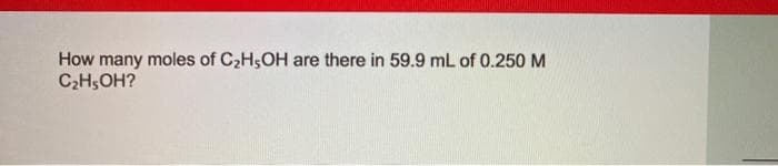 How many moles of C2H5OH are there in 59.9 mL of 0.250 M
C;H,OH?
