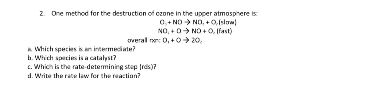 2. One method for the destruction of ozone in the upper atmosphere is:
O,+ NO → NO, + O,(slow)
NO, + 0→ NO + O, (fast)
overall rxn: 0, + 0 → 20,
a. Which species is an intermediate?
b. Which species is a catalyst?
c. Which is the rate-determining step (rds)?
d. Write the rate law for the reaction?
