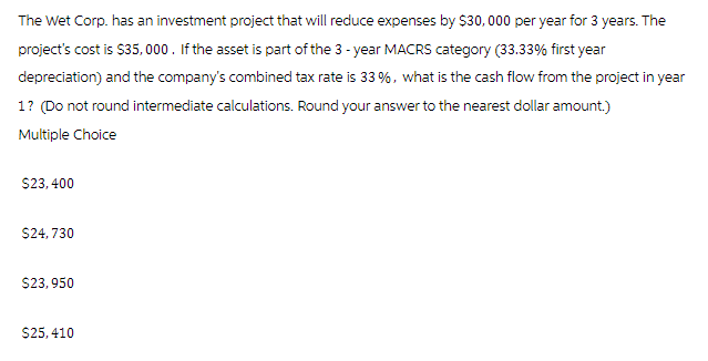 The Wet Corp. has an investment project that will reduce expenses by $30,000 per year for 3 years. The
project's cost is $35,000. If the asset is part of the 3-year MACRS category (33.33% first year
depreciation) and the company's combined tax rate is 33%, what is the cash flow from the project in year
1? (Do not round intermediate calculations. Round your answer to the nearest dollar amount.)
Multiple Choice
$23,400
$24,730
$23,950
$25,410