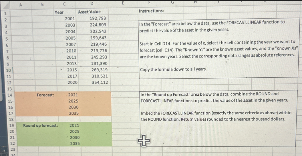 A
B
C
E
1
Year
Asset Value
2
2001
192,793
3
2003
224,803
4
2004
202,542
5
2005
199,643
6
2007
219,446
7
2010
213,776
8
2011
245,293
2013
231,390
2015
269,319
2017
310,521
2020
354,112
Instructions:
In the "Forecast" area below the data, use the FORECAST. LINEAR function to
predict the value of the asset in the given years.
Start in Cell D14. For the value of x, select the cell containing the year we want to
forecast (cell C14). The "Known Ys" are the known asset values, and the "Known Xs"
are the known years. Select the corresponding data ranges as absolute references.
Copy the formula down to all years.
In the "Round up Forecast" area below the data, combine the ROUND and
FORECAST.LINEAR functions to predict the value of the asset in the given years.
Imbed the FORECAST.LINEAR function (exactly the same criteria as above) within
the ROUND function. Return values rounded to the nearest thousand dollars.
10
11
12
13
14
Forecast:
2021
15
2025
16
2030
17
2035
18
19
Round up forecast:
2021
20
2025
21
2030
22
2035
+
23
24