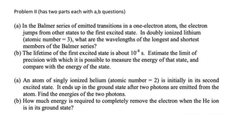 Problem II (has two parts each with a,b questions)
(a) In the Balmer series of emitted transitions in a one-electron atom, the electron
jumps from other states to the first excited state. In doubly ionized lithium
(atomic number = 3), what are the wavelengths of the longest and shortest
members of the Balmer series?
(b) The lifetime of the first excited state is about 10* s. Estimate the limit of
precision with which it is possible to measure the energy of that state, and
compare with the energy of the state.
(a) An atom of singly ionized helium (atomic number = 2) is initially in its second
excited state. It ends up in the ground state after two photons are emitted from the
atom. Find the energies of the two photons.
(b) How much energy is required to completely remove the electron when the He ion
is in its ground state?
