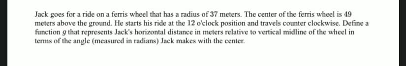 Jack goes for a ride on a ferris wheel that has a radius of 37 meters. The center of the ferris wheel is 49
meters above the ground. He starts his ride at the 12 o'clock position and travels counter clockwise. Define a
function g that represents Jack's horizontal distance in meters relative to vertical midline of the wheel in
terms of the angle (measured in radians) Jack makes with the center.
