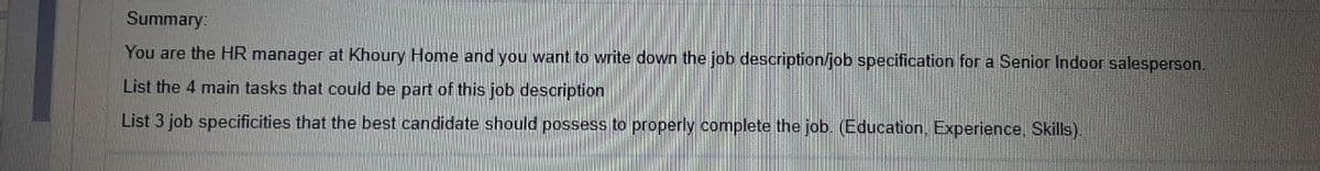 Summary:
You are the HR manager at Khoury Home and you want to write down the job description/job specification for a Senior Indoor salesperson.
List the 4 main tasks that could be part of this job description
List 3 job specificities that the best candidate should possess to properly complete the job. (Education, Experience, Skills).
