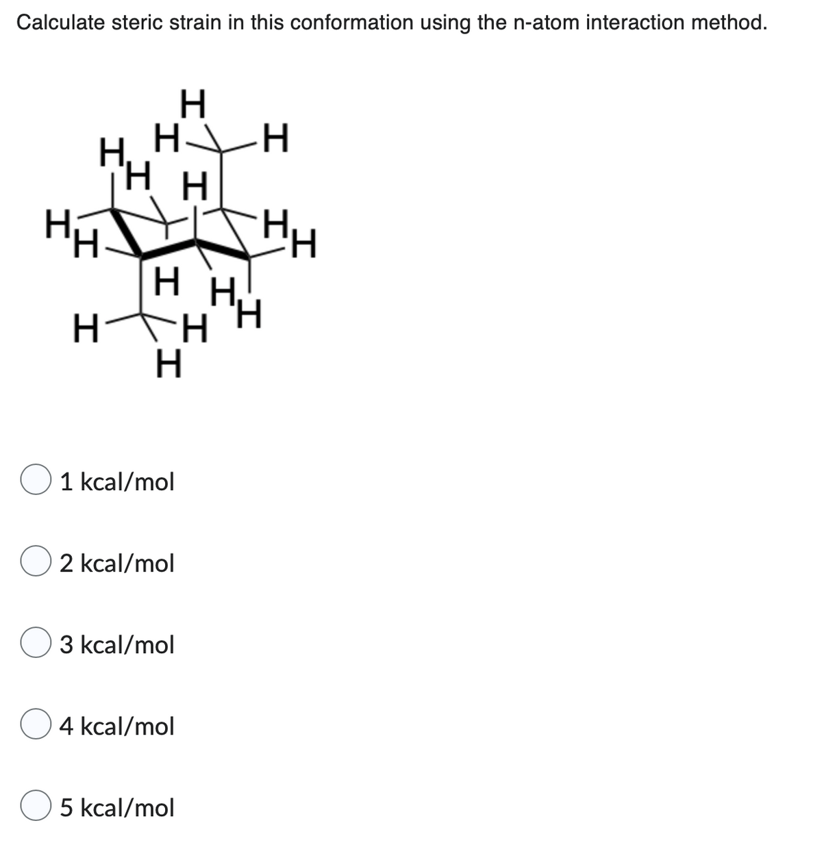 Calculate steric strain in this conformation using the n-atom interaction method.
H
H___H
H₁
H
HH
HH.
H
H
O 1 kcal/mol
2 kcal/mol
3 kcal/mol
4 kcal/mol
5 kcal/mol
HH
HH