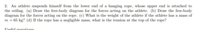 2. An athlete suspends himself from the lower end of a hanging rope, whose upper end is attached to
the ceiling. (a) Draw the free-body diagram for the forces acting on the athlete. (b) Draw the free-body
diagram for the forces acting on the rope. (c) What is the weight of the athlete if the athlete has a mass of
m = 65 kg? (d) If the rope has a negligible mass, what is the tension at the top of the rope?
Useful couations:
