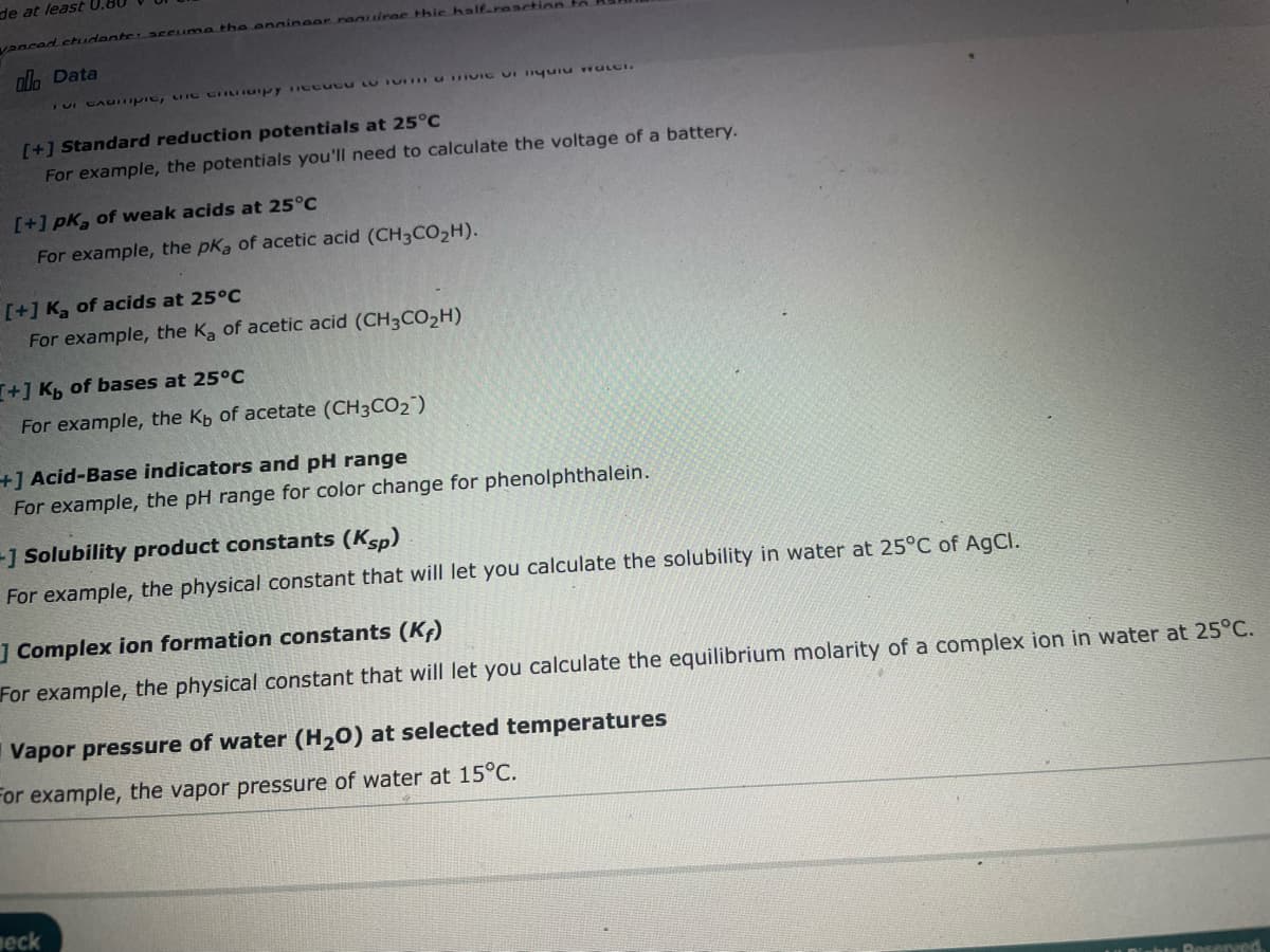 de at least 0.80
vanced students: accuma the enginear ranuirac thie half-reaction.
olo Data
Tui caditipic, une chanapy Tecucu to TVC U liquid water.
[+] Standard reduction potentials at 25°C
For example, the potentials you'll need to calculate the voltage of a battery.
[+] pk, of weak acids at 25°C
For example, the pka of acetic acid (CH3CO₂H).
[+] Ka of acids at 25°C
For example, the Ka of acetic acid (CH3CO₂H)
[+] Kb of bases at 25°C
For example, the Kb of acetate (CH3CO₂)
+] Acid-Base indicators and pH range
For example, the pH range for color change for phenolphthalein.
+] Solubility product constants (Ksp)
For example, the physical constant that will let you calculate the solubility in water at 25°C of AgCl.
] Complex ion formation constants (Kr)
For example, the physical constant that will let you calculate the equilibrium molarity of a complex ion in water at 25°C.
Vapor pressure of water (H₂O) at selected temperatures
For example, the vapor pressure of water at 15°C.
meck