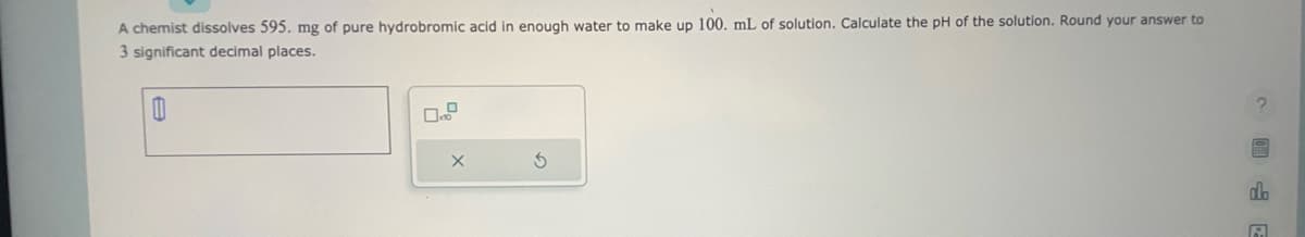 **Problem Statement:**

A chemist dissolves 595 mg of pure hydrobromic acid in enough water to make up 100. mL of solution. Calculate the pH of the solution. Round your answer to 3 significant decimal places.

**Solution Input:**

[   Enter Answer Here   ]

**Actions:**

- [ ] Clear Input (X)
- [ ] Recalculate (↺)

**Instructions:**

1. First, compute the molarity of the hydrobromic acid (\(\text{HBr}\)) solution.
2. Since hydrobromic acid is a strong acid, it will dissociate completely in water to produce an equal molar amount of \(\text{H}^+\) ions.
3. Use the molarity of \(\text{H}^+\) ions to calculate the pH of the solution using the formula \( pH = -\log[\text{H}^+] \).