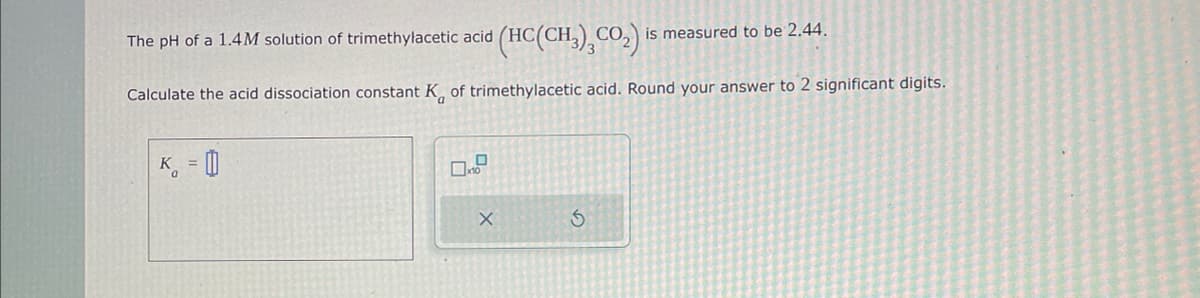 The pH of a 1.4M solution of trimethylacetic acid (HC(CH³)²CO₂) is measured to be 2.44.
Calculate the acid dissociation constant K of trimethylacetic acid. Round your answer to 2 significant digits.
K =
X