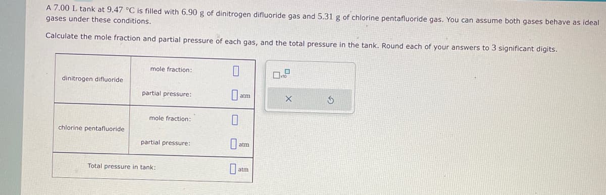 A 7.00 L tank at 9.47 °C is filled with 6.90 g of dinitrogen difluoride gas and 5.31 g of chlorine pentafluoride gas. You can assume both gases behave as ideal
gases under these conditions.
Calculate the mole fraction and partial pressure of each gas, and the total pressure in the tank. Round each of your answers to 3 significant digits.
dinitrogen difluoride
chlorine pentafluoride
mole fraction:
partial pressure:
mole fraction:
partial pressure:
Total pressure in tank:
0
atm
atm
0a
atm
O
0
X