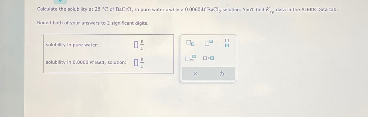 ### Solubility Calculation of BaCrO₄ at 25°C

*Educational Exercise*

In this exercise, you are required to calculate the solubility at 25 °C of Barium Chromate (BaCrO₄) in both pure water and in a 0.0060 M Barium Chloride (BaCl₂) solution. You will utilize the solubility product constant (\( K_{sp} \)) data provided in the ALEKS Data tab.

**Steps:**

1. **Determine Solubility:**
   - Calculate the solubility of BaCrO₄ in pure water.
   - Calculate the solubility of BaCrO₄ in a 0.0060 M BaCl₂ solution.

2. **Significant Digits:**
   - Make sure to round both of your answers to 2 significant digits.

**Input Fields:**

- **Solubility in Pure Water:**  
  Input Field: [ _____ ] \( \text{g/L} \)
  
- **Solubility in 0.0060 M BaCl₂ Solution:**  
  Input Field: [ _____ ] \( \text{g/L} \)

**Graphical Aids:**

No specific graphs or diagrams are provided with this problem. You will complete the calculations based on the information and data from the ALEKS Data tab.

**Interactive Icons:**

- **Clear Input (X):**  
  Clicking this icon will clear your current entries.
  
- **Reset (↻):**  
  Clicking this icon will reset the problem to its original state.

---

By completing this exercise, you will gain a practical understanding of how the presence of a common ion (Ba²⁺ from BaCl₂) affects the solubility of a sparingly soluble salt (BaCrO₄).