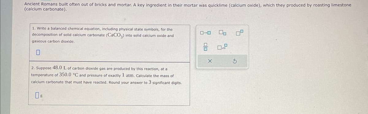 Ancient Romans built often out of bricks and mortar. A key ingredient in their mortar was quicklime (calcium oxide), which they produced by roasting limestone
(calcium carbonate).
1. Write a balanced chemical equation, including physical state symbols, for the
decomposition of solid calcium carbonate (CaCO3) into solid calcium oxide and
gaseous carbon dioxide.
2. Suppose 48.0 L of carbon dioxide gas are produced by this reaction, at a
temperature of 350.0 °C and pressure of exactly 1 atm. Calculate the mass of
calcium carbonate that must have reacted. Round your answer to 3 significant digits.
0-0
0.
3