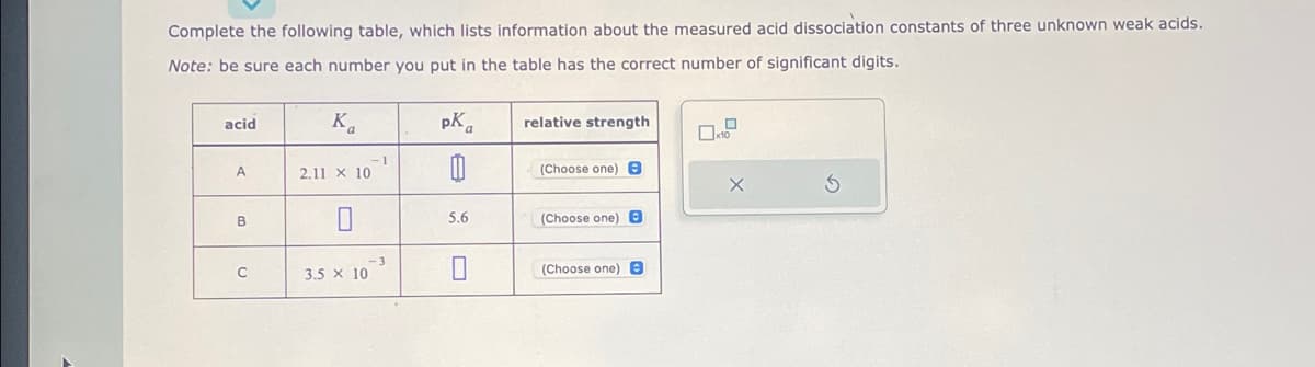 **Complete the table below by filling in the missing information regarding the measured acid dissociation constants of three unknown weak acids.**

**Note:** Ensure each number you enter in the table has the correct number of significant digits.

| acid | \( K_a \)               | \( pK_a \) | relative strength |
|:----:|:----------------------:|:---------:|:-----------------:|
|  A   | \( 2.11 \times 10^{-1} \) |           | (Choose one) \[dropdown menu\] |
|  B   |                        |  5.6      | (Choose one) \[dropdown menu\] |
|  C   | \( 3.5 \times 10^{-3} \)   |          | (Choose one) \[dropdown menu\] |

- There are two empty fields under \( pK_a \) for acids A and C.
- There is one empty field under \( K_a \) for acid B.
- Each row includes a dropdown menu to select the relative strength of each acid.

To complete the table, calculate the respective \( pK_a \) values where needed using the formula \( pK_a = -\log K_a \) and \( K_a \) where \( K_a = 10^{-pK_a} \) as appropriate. Then choose the correct relative strength from the dropdown menu.

**Explanation of the Diagram:**

The diagram on the right side of the table shows a simple interface for entering or calculating the provided values. This interface includes:
- A small checkable box labeled "×10".
- An empty field for numerical input.
- Two additional buttons: One with an "X" for possibly clearing the input and another with a circular arrow, likely for resetting the form to its original state.