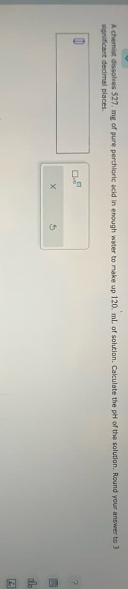 A chemist dissolves 527. mg of pure perchloric acid in enough water to make up 120. mL of solution. Calculate the pH of the solution. Round your answer to 3
significant decimal places.
0
X
S
db
E