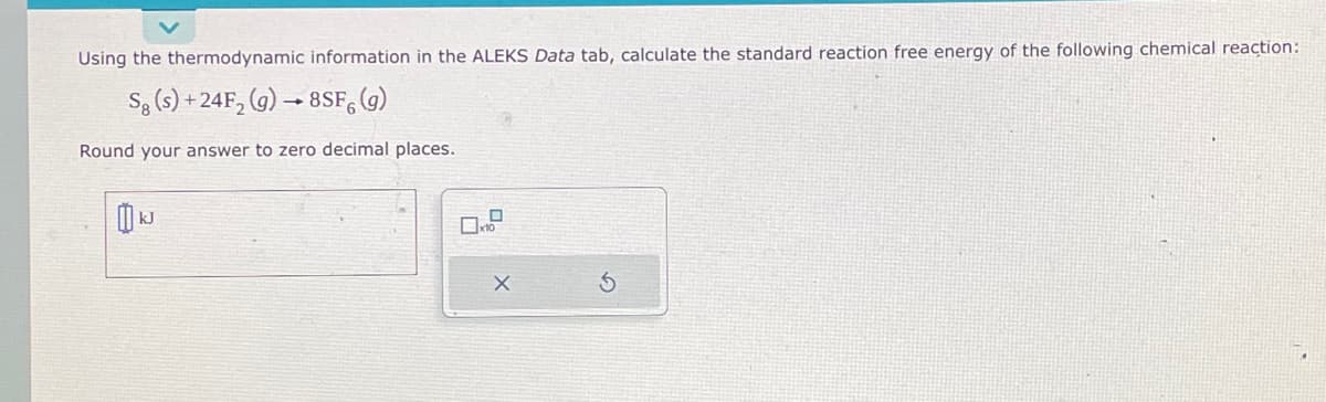 Using the thermodynamic information in the ALEKS Data tab, calculate the standard reaction free energy of the following chemical reaction:
Sg (s) +24F₂ (g) → 8SF (g)
Round your answer to zero decimal places.
0
0x10
X
S