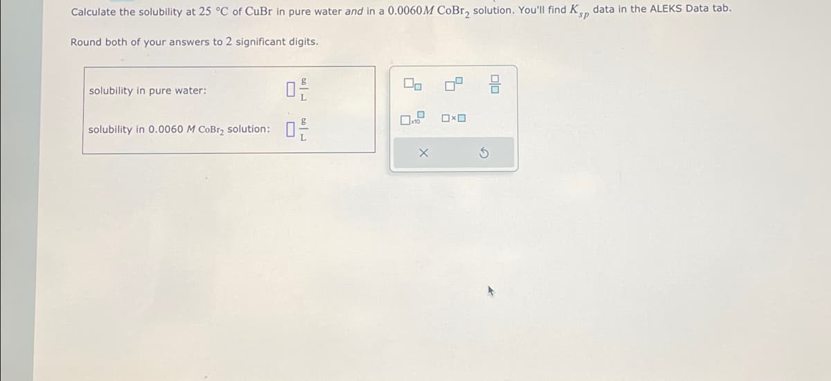 ### Calculating Solubility of CuBr at 25 °C

To determine the solubility of CuBr at 25 °C, follow the instructions below for two specific conditions: in pure water and in a 0.0060 M CoBr₂ solution. Note that you will find the \( K_{sp} \) data in the ALEKS Data tab. Remember to round both of your final answers to two significant digits.

#### Instructions

1. **Solubility in Pure Water:**
   - Enter the solubility in grams per liter (g/L) in the designated field.

2. **Solubility in 0.0060 M CoBr₂ Solution:**
   - Enter the solubility in grams per liter (g/L) in the designated field.

#### Data Input Fields

- Solubility in pure water: \[ \_\_\_\_ \text{ g/L} \]
- Solubility in 0.0060 M CoBr₂ solution: \[ \_\_\_\_ \text{ g/L} \]

### Tools and Settings

To assist with entering the data, a graphical tool with option icons is available. The icons seem to allow you to switch between different operational settings or calculation modes (multiplication, exponentiation, etc.). There is also a reset button to clear fields and start over if necessary.

---
Ensure your final answers are accurate to two significant digits, reflecting the level of precision required for this exercise.