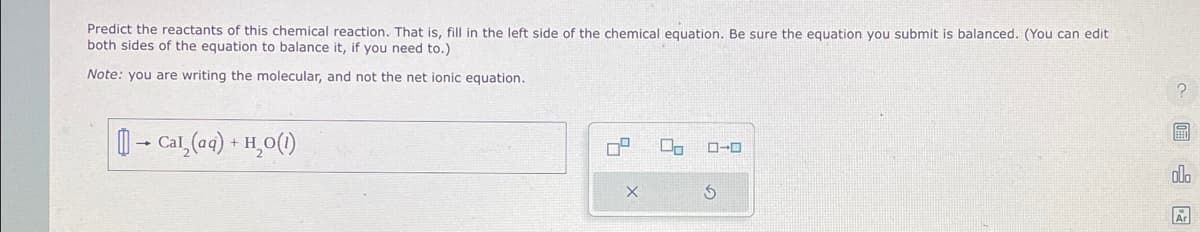 Predict the reactants of this chemical reaction. That is, fill in the left side of the chemical equation. Be sure the equation you submit is balanced. (You can edit
both sides of the equation to balance it, if you need to.)
Note: you are writing the molecular, and not the net ionic equation.
[] → Cal₂(aq) + H₂O(1)
7²
X
Do ローロ
3
?
ola
Ar