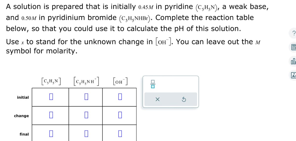 A solution is prepared that is initially 0.45M in pyridine (CÂHÂN), a weak base,
and 0.50M in pyridinium bromide (C5H₁NHBr). Complete the reaction table
below, so that you could use it to calculate the pH of this solution.
Use x to stand for the unknown change in [où¯]. You can leave out the
symbol for molarity.
initial
change
final
[C,H,N] [C₂H₂NH*] [OH-]
0
0
0
0
DO
X
Ar