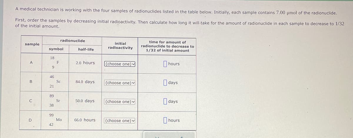 A medical technician is working with the four samples of radionuclides listed in the table below. Initially, each sample contains 7.00 μmol of the radionuclide.
First, order the samples by decreasing initial radioactivity. Then calculate how long it will take for the amount of radionuclide in each sample to decrease to 1/32
of the initial amount.
sample
A
B
C
D
symbol
18
9
46
21
89
38
99
42
radionuclide
F
Sc
Sr
Mo
half-life
2.0 hours
84.0 days
50.0 days
66.0 hours
initial
radioactivity
(choose one)
(choose one)
(choose one)
(choose one) ✓
time for amount of
radionuclide to decrease to
1/32 of initial amount
hours
days
days
hours