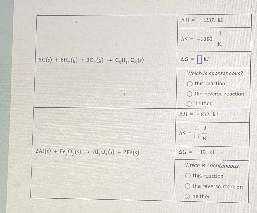 6C(s) + 6H₂(g) + 30₂(g) → CH₁₂O6 (s)
2Al(s) + Fe₂O₂ (s) → ALO₂ (s) + 2Fe(s)
AH = - 1237. kJ
AS = -3280.
AG = kJ
Which is spontaneous?
this reaction
O the reverse reaction
neither
AH = -852. kJ
AS =
J
K
J
K
AG 19. kJ
Which is spontaneous?
this reaction
the reverse reaction
neither