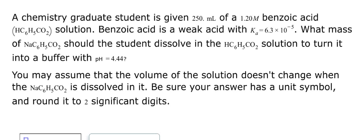 A chemistry graduate student is given 250. mL of a 1.20m benzoic acid
(HCH₂CO₂) solution. Benzoic acid is a weak acid with = 6.3 × 10¯5. What mass
of NaC H₂CO₂ should the student dissolve in the Hсн,co₂ solution to turn it
into a buffer with pH = 4.44?
You may assume that the volume of the solution doesn't change when
the Nаc H₂CO₂ is dissolved in it. Be sure your answer has a unit symbol,
and round it to 2 significant digits.