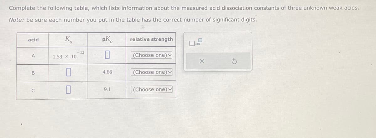 Complete the following table, which lists information about the measured acid dissociation constants of three unknown weak acids.
Note: be sure each number you put in the table has the correct number of significant digits.
acid
A
B
C
K
1.53 × 10
0
0
12
pK
4.66
9.1
relative strength
(Choose one) ✓
(Choose one)
(Choose one) ✓
X