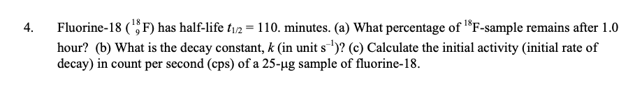 Fluorine-18 (F) has half-life t/2 = 110. minutes. (a) What percentage of F-sample remains after 1.0
hour? (b) What is the decay constant, k (in unit s)? (c) Calculate the initial activity (initial rate of
decay) in count per second (cps) of a 25-ug sample of fluorine-18.
4.
