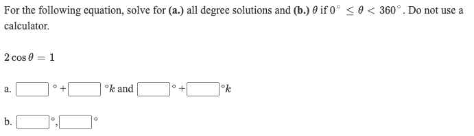 For the following equation, solve for (a.) all degree solutions and (b.) 0 if 0° < 0 < 360°. Do not use a
calculator.
2 cos 0 = 1
+
°k and
°k
b.
a.
